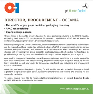 DIRECTOR, PROCUREMENT – OCEANIA
• The world’s largest glass container packaging company
• APAC responsibility
• Strong change agenda
Owens-Illinois is the world’s preferred partner for glass packaging solutions to the FMCG industry,
employing more than 24,000 people across 21 countries. Listed on the NYSE, O-I are leaders in
sustainability, recycling more than 4.5m tonnes of glass annually.

Reporting directly to the Global CPO in Ohio, the Director of Procurement Oceania’s key stakeholders
are the regional and local heads. You will direct a team of APAC procurement professionals across
Australia, Malaysia, Vietnam, and Indonesia as a key member of APAC leadership. You will be
charged with leveraging from global capability, local resources and best practice methodologies to
provide strategic oversight and hands-on leadership as you institute a rigorous reform agenda.

As a leading procurement executive, you will possess extensive experience in a similar leadership
role, with commodities and direct sourcing experience mandatory. Regional exposure will be
highly regarded, as will your ability to demonstrate significant cost reductions and procurement
function turnarounds.

A complex and demanding position, joining O-I will provide you with unrivalled development and
a platform to springboard your career. Executive remuneration and benefits are available for the
successful candidate.

To apply, forward your CV to resumes@pbhumancapital.com.au or contact Brendon Booth
on 0422 356 901 for a confidential discussion.
 