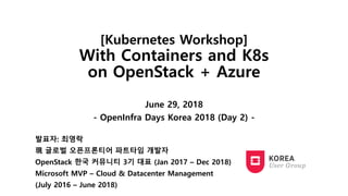 [Kubernetes Workshop]
With Containers and K8s
on OpenStack + Azure
June 29, 2018
- OpenInfra Days Korea 2018 (Day 2) -
발표자: 최영락
現 글로벌 오픈프론티어 파트타임 개발자
OpenStack 한국 커뮤니티 3기 대표 (Jan 2017 – Dec 2018)
Microsoft MVP – Cloud & Datacenter Management
(July 2016 – June 2018)
 