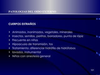 PATOLOGIAS DEL OIDO EXTERNO CUERPOS EXTRAÑOS Animados, inanimados, vegetales, minerales Insectos, semillas, perlitas, borradores, punta de lápiz Frecuente en niños Hipoacusia de transmisión, tos Tratamiento: diferenciar hidrófilo de hidrófobos lavados, instrumental Niños con anestesia general 