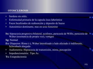 OTOSCLEROSIS Sordera sin otitis  Enfermedad primaria de la capsula ósea laberintica Focos localizados de reabsorción y deposito de hueso Autosómico dominante, mas en sexo femenino Sx:  hipoacusia progresiva bilateral, acufenos, paracusia de Willis, paracusia de Weber (resonancia de propia voz), vertigos Sg:  Normal Ex:  Diapazon: Rinne (-), Weber lateralizado a lado afectado ó indiferente, Schwabach alargado Audiometria: Hipoacusia de transmisión, mixta, percepción Impedanciometria:  Tipo As Tx:  Estapedectomia 