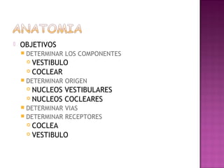    OBJETIVOS
     DETERMINAR   LOS COMPONENTES
      VESTIBULO
      COCLEAR

     DETERMINAR   ORIGEN
      NUCLEOS VESTIBULARES
      NUCLEOS COCLEARES

     DETERMINAR VIAS
     DETERMINAR RECEPTORES
      COCLEA
      VESTIBULO
 