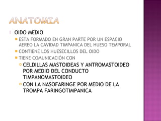    OIDO MEDIO
     ESTA FORMADO EN GRAN PARTE POR UN ESPACIO
      AEREO LA CAVIDAD TIMPANICA DEL HUESO TEMPORAL
     CONTIENE LOS HUESECILLOS DEL OIDO
     TIENE COMUNICACIÓN CON
      CELDILLAS MASTOIDEAS Y ANTROMASTOIDEO
       POR MEDIO DEL CONDUCTO
       TIMPANOMASTOIDEO
      CON LA NASOFARINGE POR MEDIO DE LA

       TROMPA FARINGOTIMPANICA
 