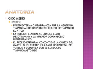    OIDO MEDIO
     LIMITES:
        PARED EXTERNA O MEMBRANOSA POR LA MEMBRANA
         TIMPANICA CON UN PEQUEÑO RECESO EPITIMPANICO
         EL ATICO
        LA PORCION CENTRAL SE CONOCE COMO
         MESOTIMPANO Y LA INFERIOR COMO RECESO
         HIPOTIMPANICO
        EL RECESO EPITIMPANICO CONTIENE LA CABEZA DEL
         MARTILLO, EL CUERPO Y LA RAMA HORIZONTAL DEL
         YUNQUE Y COMUNICA CON EL CONDUCTO
         TIMPANOMASTOIDEO
 