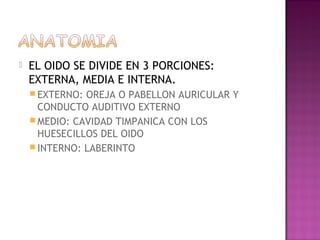    EL OIDO SE DIVIDE EN 3 PORCIONES:
    EXTERNA, MEDIA E INTERNA.
     EXTERNO: OREJA O PABELLON AURICULAR Y
      CONDUCTO AUDITIVO EXTERNO
     MEDIO: CAVIDAD TIMPANICA CON LOS
      HUESECILLOS DEL OIDO
     INTERNO: LABERINTO
 