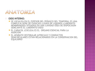    OIDO INTERNO:
       SE LOCALIZA EN EL ESPESOR DEL PEÑASCO DEL TEMPORAL ES UNA
        COMPLEJA SERIE DE ESPACIOS LLENOS DE LIQUIDOS (LABERINTO
        MEMBRANOSO) SITUADOS EN UNA CAVIDAD OSEA DE DISPOCISION
        SEMEJANTE EL LABERINTO OSEO
       EL CARACOL (COCLEA) ES EL ORGANO ESENCIAL PARA LA
        AUDICION
       EL APARATO VESTIBULAR (UTRICULO Y CONDUCTOS
        SEMICIRCULARES ESTAN RELACIONADOS EN LA CONSERVACION DEL
        EQUILIBRIO
 