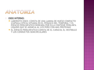    OIDO INTERNO:
       LABERINTO OSEO: CONSTA DE UNA LAMINA DE HUESO COMPACTO
        (CAPSULA OTICA) SITUADA EN EL PEÑASCO DEL TEMPORAL Y EL
        ESPACIO PERILINFATICO RODEADA POR ELLA CONTIENE PERILINFA
        LIQUIDO QUE SE ASEMEJA AL LCR PERO CON MAS PROTEINAS
       EL ESPACIO PERILINFATICO CONSTA DE EL CARACOL EL VESTIBULO
        Y LOS CONDUCTOS SEMICIRCULARES
 
