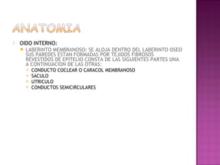    OIDO INTERNO:
       LABERINTO MEMBRANOSO: SE ALOJA DENTRO DEL LABERINTO OSEO
        SUS PAREDES ESTAN FORMADAS POR TEJIDOS FIBROSOS
        REVESTIDOS DE EPITELIO CONSTA DE LAS SIGUIENTES PARTES UNA
        A CONTINUACION DE LAS OTRAS:
           CONDUCTO COCLEAR O CARACOL MEMBRANOSO
           SACULO
           UTRICULO
           CONDUCTOS SEMICIRCULARES
 