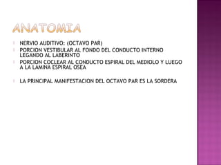    NERVIO AUDITIVO: (OCTAVO PAR)
   PORCION VESTIBULAR AL FONDO DEL CONDUCTO INTERNO
    LEGANDO AL LABERINTO
   PORCION COCLEAR AL CONDUCTO ESPIRAL DEL MEDIOLO Y LUEGO
    A LA LAMINA ESPIRAL OSEA

   LA PRINCIPAL MANIFESTACION DEL OCTAVO PAR ES LA SORDERA
 