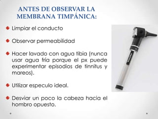 ANTES DE OBSERVAR LA
MEMBRANA TIMPÁNICA:
Limpiar el conducto
Observar permeabilidad
Hacer lavado con agua tibia (nunca
usar agua fría porque el px puede
experimentar episodios de tinnitus y
mareos).
Utilizar especulo ideal.
Desviar un poco la cabeza hacia el
hombro opuesto.

 