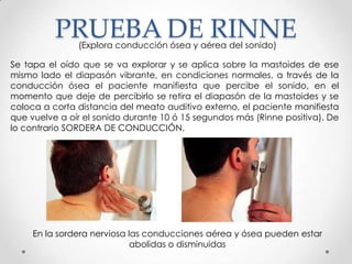 PRUEBA DE RINNE
(Explora conducción ósea y aérea del sonido)

Se tapa el oído que se va explorar y se aplica sobre la mastoides de ese
mismo lado el diapasón vibrante, en condiciones normales, a través de la
conducción ósea el paciente manifiesta que percibe el sonido, en el
momento que deje de percibirlo se retira el diapasón de la mastoides y se
coloca a corta distancia del meato auditivo externo, el paciente manifiesta
que vuelve a oír el sonido durante 10 ó 15 segundos más (Rinne positiva). De
lo contrario SORDERA DE CONDUCCIÓN.

En la sordera nerviosa las conducciones aérea y ósea pueden estar
abolidas o disminuidas

 