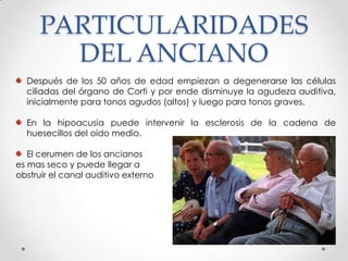 PARTICULARIDADES
DEL ANCIANO
Después de los 50 años de edad empiezan a degenerarse las células
ciliadas del órgano de Corti y por ende disminuye la agudeza auditiva,
inicialmente para tonos agudos (altos) y luego para tonos graves.
En la hipoacusia puede intervenir la esclerosis de la cadena de
huesecillos del oído medio.

El cerumen de los ancianos
es mas seco y puede llegar a
obstruir el canal auditivo externo

 