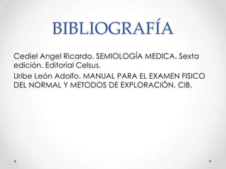 BIBLIOGRAFÍA
Cediel Angel Ricardo. SEMIOLOGÍA MEDICA. Sexta
edición. Editorial Celsus.
Uribe León Adolfo. MANUAL PARA EL EXAMEN FISICO
DEL NORMAL Y METODOS DE EXPLORACIÓN. CIB.

 