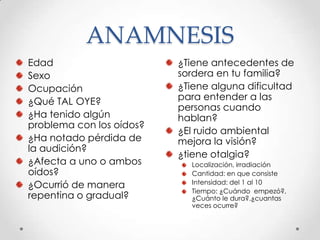 ANAMNESIS
Edad
Sexo
Ocupación
¿Qué TAL OYE?
¿Ha tenido algún
problema con los oídos?
¿Ha notado pérdida de
la audición?
¿Afecta a uno o ambos
oídos?
¿Ocurrió de manera
repentina o gradual?

¿Tiene antecedentes de
sordera en tu familia?
¿Tiene alguna dificultad
para entender a las
personas cuando
hablan?
¿El ruido ambiental
mejora la visión?
¿tiene otalgia?
Localización, irradiación
Cantidad: en que consiste
Intensidad: del 1 al 10
Tiempo: ¿Cuándo empezó?,
¿Cuánto le dura?.¿cuantas
veces ocurre?

 