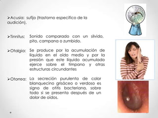 Acusia: sufijo (trastorno especifico de la
audición).

Tinnitus:

Sonido comparado con un silvido,
pito, campana o zumbido.

Otalgia: Se produce por la acumulación de
líquido en el oído medio y por la
presión que este líquido acumulado
ejerce sobre el tímpano y otras
estructuras circundantes
Otorrea: La secreción purulenta de color
blanquecino grisáceo o verdoso es
signo de otitis bacteriana, sobre
todo si se presenta después de un
dolor de oídos.

 