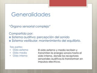 Generalidades
“Órgano sensorial complejo”
Compartido por:
 Sistema auditivo: percepción del sonido
 Sistema vestibular: mantenimiento del equilibrio.
Tres partes:
• Oído externo
• Oído medio
• Oído interno
El oido externo y medio reciben y
transmiten la energia sonora hasta el
oido interno, donde los receptores
sensoriales auditivos la transforman en
impulsos electricos.
 