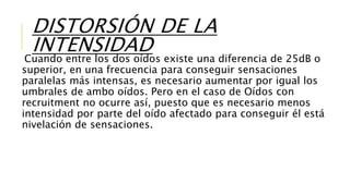 DISTORSIÓN DE LA
INTENSIDAD
Cuando entre los dos oídos existe una diferencia de 25dB o
superior, en una frecuencia para conseguir sensaciones
paralelas más intensas, es necesario aumentar por igual los
umbrales de ambo oídos. Pero en el caso de Oídos con
recruitment no ocurre así, puesto que es necesario menos
intensidad por parte del oído afectado para conseguir él está
nivelación de sensaciones.
 