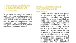 Umbral de modulación
y discriminación de
frecuencia
Se hace con un sonido modulado a
razón de tres modulaciones por
segundo, con una amplitud inicia de
6db, que se va disminuyendo hasta
que se percibe continuada. Una
percepción de modulación por
debajo de una amplitud de 0,7db es
considerado como recruitment.
Umbral de modulación
y discriminación de
frecuencia
Prueba de sisi consiste en emitir
la frecuencia (en especial, las
medias y agudas) en forma
sostenida a una intensidad de
20db por encima del umbral
correspondiente, presentándose
pequeños incrementos de la
intensidad cada 5 seg, primero
de 5db para compresión de la
prueba y posteriormente de 1db.
Se valora el número de veces que
son percibidos por la personas
estos pequeños incrementos. Si
la identificación e superior al 20%
se considera patológico y el
paciente presenta recruitment
 
