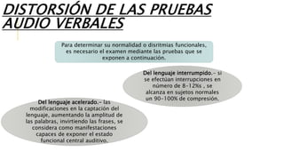 DISTORSIÓN DE LAS PRUEBAS
AUDIO VERBALES
Para determinar su normalidad o disritmias funcionales,
es necesario el examen mediante las pruebas que se
exponen a continuación.
Del lenguaje interrumpido.- si
se efectúan interrupciones en
número de 8-12%s , se
alcanza en sujetos normales
un 90-100% de compresión.
Del lenguaje acelerado.- las
modificaciones en la captación del
lenguaje, aumentando la amplitud de
las palabras, invirtiendo las frases, se
considera como manifestaciones
capaces de exponer el estado
funcional central auditivo.
 