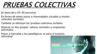 PRUEBAS COLECTIVAS
Se toma de a 20-30 personas
En forma de tonos puros a intensidades situadas a niveles
umbrales normales.
También se efectúan las pruebas colectivas verbales
Separan en dos grupos: valores normales y respuestas
anormales
Pasan a reprueba y los patológicos se pasa al examen
individual
 
