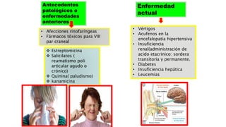 Antecedentes
patológicos o
enfermedades
anteriores
• Afecciones rinofaríngeas
• Fármacos tóxicos para VIII
par craneal
 Estreptomicina
 Salicilatos (
reumatismo poli
articular agudo o
crónico)
 Quinina( paludismo)
 kanamicina
Enfermedad
actual
• Vértigos
• Acufenos en la
encefalopatía hipertensiva
• Insuficiencia
renal(administración de
acido etacrinico: sordera
transitoria y permanente.
• Diabetes
• Insuficiencia hepática
• Leucemias
 