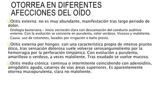 OTORREA EN DIFERENTES
AFECCIONES DEL OÍDO
Otitis externa: no es muy abundante, manifestación tras largo periodo de
dolor.
 Etiología bacteriana.- inicio secreción clara con descamación del conducto auditivo
externo. Con la evolución se convierte en purulenta, color verdoso. Viscoso y maloliente.
 Causa: uso de cotonetes, lavados por irrigación o baño previo.
Otitis externa por hongos: con una característica propia de intenso prurito
ótico, tras sensación dolorosa suele volverse serosanguinoliento por la
hemorragia por la perforación timpánica. Con evolución a purulento,
amarilloso o verdoso, a veces maloliente. Tras exudado se vuelve mucoso.
Otitis media crónica: continua o intermitente coincidiendo con adenoiditis,
amigdalitis aguda, catarros de vías áreas superiores. Es aparentemente
otorrea mucopurulenta, clara no maloliente.
 