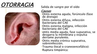 OTORRAGIA Salida de sangre por el oído
Causas:
Otitis externa aguda, forúnculo (fase
de drenaje)
Otitis externa difusa, infección
bacteriana del CAE
Otitis externa maligna, infección
bacteriana del CAE
otitis media aguda, fase supurativa, se
desgarra la membrana y expulsa
derrame purulento.
Otitis media crónica supurativa,
sobreinfección.
Trauma (local o craneoencefálico):
Ruptura timpánica:
 