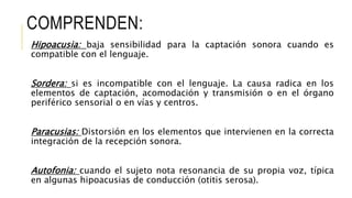 COMPRENDEN:
Hipoacusia: baja sensibilidad para la captación sonora cuando es
compatible con el lenguaje.
Sordera: si es incompatible con el lenguaje. La causa radica en los
elementos de captación, acomodación y transmisión o en el órgano
periférico sensorial o en vías y centros.
Paracusias: Distorsión en los elementos que intervienen en la correcta
integración de la recepción sonora.
Autofonia: cuando el sujeto nota resonancia de su propia voz, típica
en algunas hipoacusias de conducción (otitis serosa).
 