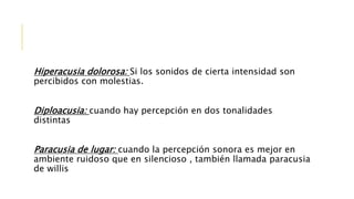 Hiperacusia dolorosa: Si los sonidos de cierta intensidad son
percibidos con molestias.
Diploacusia: cuando hay percepción en dos tonalidades
distintas
Paracusia de lugar: cuando la percepción sonora es mejor en
ambiente ruidoso que en silencioso , también llamada paracusia
de willis
 