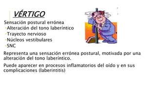 VÉRTIGO
Sensación postural errónea
Alteración del tono laberíntico
Trayecto nervioso
Núcleos vestibulares
SNC
Representa una sensación errónea postural, motivada por una
alteración del tono laberíntico.
Puede aparecer en procesos inflamatorios del oído y en sus
complicaciones (laberintitis)
 