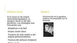 Parálisis facial
Si la causa es de origen
otorrinolaringológico, la
parálisis facial es de tipo
periférico. Las etiologías mas
frecuentes son:
Idiopáticas o de bell
herpes zoster ótico
Tumores de oído medio o del
ángulo pontocerebeloso
Fractura del peñasco temporal
Sordera
Disminución en la agudeza
auditiva incompatible con el
lenguaje
 