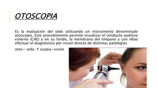 OTOSCOPIA
Es la evaluación del oído utilizando un instrumento denominado
otoscopio .Este procedimiento permite visualizar el conducto auditivo
externo (CAE) y en su fondo, la membrana del timpano y con elloo
efectuar el diagnostico por vision directa de distintas patologías
otos= oido Y scopia=vision
 