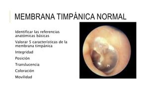 MEMBRANA TIMPÁNICA NORMAL
Identificar las referencias
anatómicas básicas
Valorar 5 características de la
membrana timpánica
Integridad
Posición
Translucencia
Coloración
Movilidad
 