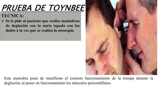 Esta maniobra pone de manifiesto el correcto funcionamiento de la trompa durante la
deglución, al poner en funcionamiento los músculos periestafilinos.
TECNICA:
 Se le pide al paciente que realice maniobras
de deglución con la nariz tapada con los
dedos a la vez que se realiza la otoscopia
PRUEBA DE TOYNBEE
 