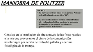Consiste en la insuflación de aire a través de las fosas nasales
a la vez que provocamos el cierre de la comunicación
nasofaríngea por acción del velo del paladar y apertura
fisiológica de la trompa.
TECNICA:
 Se cierra el vestíbulo nasal con la pera de Politzer y
se le pide al paciente que diga “44”.
 La otoauscultacion nos permite oír la entrada de
aire en la caja del oído a través de la trompa de
Eustaquio, lo que pone de manifiesto la
permeabilidad de la misma.
MANIOBRA DE POLITZER
 