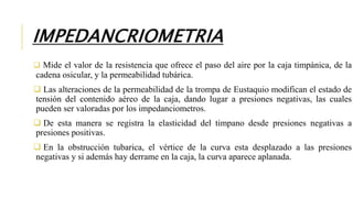 IMPEDANCRIOMETRIA
 Mide el valor de la resistencia que ofrece el paso del aire por la caja timpánica, de la
cadena osicular, y la permeabilidad tubárica.
 Las alteraciones de la permeabilidad de la trompa de Eustaquio modifican el estado de
tensión del contenido aéreo de la caja, dando lugar a presiones negativas, las cuales
pueden ser valoradas por los impedanciometros.
 De esta manera se registra la elasticidad del timpano desde presiones negativas a
presiones positivas.
 En la obstrucción tubarica, el vértice de la curva esta desplazado a las presiones
negativas y si además hay derrame en la caja, la curva aparece aplanada.
 