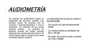 AUDIOMETRÍA
Un examen de audiometría evalúa su
capacidad de escuchar sonidos. Los
sonidos varían de acuerdo con el
volumen o fuerza(intensidad). Y con la
velocidad de vibración de las ondas
sonoras (tonos). La audición se
produce cuando las ondas sonoras
estimulan los nervios del oído interno. El
sonido luego viaja a lo largo de las rutas
nerviosas hasta el cerebro.
La intensidad del sonido se mide en
decibeles(dB):
• Un susurro es aproximadamente
20dB
• La música fuerte es alrededor de
80 a 120 dB
• El motor de un jet es mas o menos
de 140 a 180dB
 