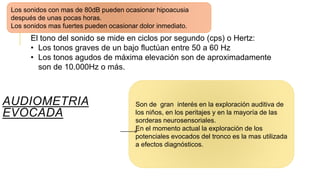AUDIOMETRIA
EVOCADA
Son de gran interés en la exploración auditiva de
los niños, en los peritajes y en la mayoría de las
sorderas neurosensoriales.
En el momento actual la exploración de los
potenciales evocados del tronco es la mas utilizada
a efectos diagnósticos.
El tono del sonido se mide en ciclos por segundo (cps) o Hertz:
• Los tonos graves de un bajo fluctúan entre 50 a 60 Hz
• Los tonos agudos de máxima elevación son de aproximadamente
son de 10.000Hz o más.
Los sonidos con mas de 80dB pueden ocasionar hipoacusia
después de unas pocas horas.
Los sonidos mas fuertes pueden ocasionar dolor inmediato.
 