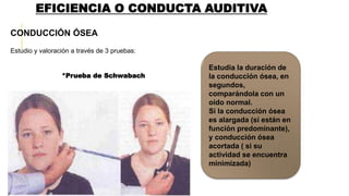 EFICIENCIA O CONDUCTA AUDITIVA
CONDUCCIÓN ÓSEA
Estudio y valoración a través de 3 pruebas:
*Prueba de Schwabach
Estudia la duración de
la conducción ósea, en
segundos,
comparándola con un
oído normal.
Si la conducción ósea
es alargada (si están en
función predominante),
y conducción ósea
acortada ( si su
actividad se encuentra
minimizada)
 