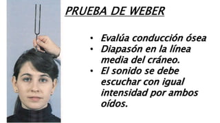 • Evalúa conducción ósea
• Diapasón en la línea
media del cráneo.
• El sonido se debe
escuchar con igual
intensidad por ambos
oídos.
PRUEBA DE WEBER
 