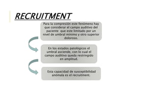 RECRUITMENT
Para la compresión este fenómeno hay
que considerar el campo auditivo del
paciente que este limitado por un
nivel de umbral mínimo y otro superior
doloroso.
En los estados patológicos el
umbral asciende, con lo cual el
campo auditivo queda restringido
en amplitud.
Esta capacidad de susceptibilidad
anómala es el recruitment.
 