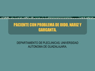 PACIENTE CON PROBLEMA DE OIDO, NARIZ Y GARGANTA. DEPARTAMENTO DE PLECLINICAS. UNIVERSIDAD AUTONOMA DE GUADALAJARA. 