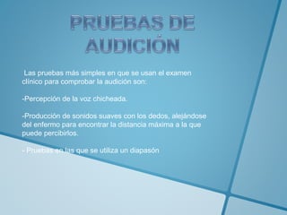 Las pruebas más simples en que se usan el examen 
clínico para comprobar la audición son: 
-Percepción de la voz chicheada. 
-Producción de sonidos suaves con los dedos, alejándose 
del enfermo para encontrar la distancia máxima a la que 
puede percibirlos. 
- Pruebas en las que se utiliza un diapasón 
 
