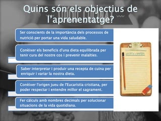 Quins són els objectius de
l’aprenentatge?
Ser conscients de la importància dels processos de
nutrició per portar una vida saludable.
Conèixer els beneficis d'una dieta equilibrada per
tenir cura del nostre cos i prevenir malalties.
Saber interpretar i produir una recepta de cuina per
enriquir i variar la nostra dieta.
Conèixer l'origen jueu de l'Eucaristia cristiana, per
poder respectar i entendre millor el sagrament.
Fer càlculs amb nombres decimals per solucionar
situacions de la vida quotidiana.
 