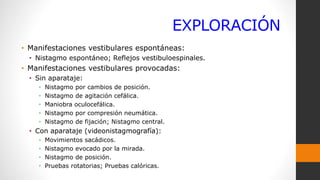 EXPLORACIÓN
• Manifestaciones vestibulares espontáneas:
• Nistagmo espontáneo; Reflejos vestibuloespinales.
• Manifestaciones vestibulares provocadas:
• Sin aparataje:
• Nistagmo por cambios de posición.
• Nistagmo de agitación cefálica.
• Maniobra oculocefálica.
• Nistagmo por compresión neumática.
• Nistagmo de fijación; Nistagmo central.
• Con aparataje (videonistagmografía):
• Movimientos sacádicos.
• Nistagmo evocado por la mirada.
• Nistagmo de posición.
• Pruebas rotatorias; Pruebas calóricas.
 