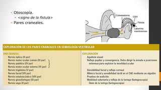 • Otoscopía.
• <signo de la fístula>
• Pares craneales.
 