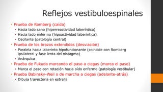 Reflejos vestibuloespinales
• Prueba de Romberg (caída)
• Hacia lado sano (hiperreactividad laberíntica)
• Hacia lado enfermo (hipoactividad laberíntica)
• Oscilante (patología central)
• Prueba de los brazos extendidos (desviación)
• Paralela hacia laberinto hipofuncionante (coincide con Romberg
ipsilateral y fase lenta del nistagmo)
• Anárquica
• Prueba de Fukuda marcando el paso a ciegas (marca el paso)
• Marca el paso con rotación hacia oído enfermo (patología vestibular)
• Prueba Babinsky-Weil o de marcha a ciegas (adelante-atrás)
• Dibuja trayectoria en estrella
 