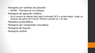 • Nistagmo por cambios de posición
• VPPPB – Maniobra de Dix-Hallpike
• Nistagmo de agitación cefálica
• Se le mueve la cabeza lado-lado (inclinada 30°) o arriba-abajo, luego se
colocan las gafas de Frenzel. Positivo cuando es >10 seg.
• Maniobra oculocefálica
• Nistagmo por compresión neumática
• Nistagmo de fijación
• Nistagmo central
 