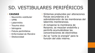 SD. VESTIBULARES PERIFÉRICOS
• CAUSAS
• Neuronitis vestibular
• VPPB
• Laberintitis
• Trauma otico
• Iatrogena
• Fistula perilinfatica
• Enfermedad de Menière
• Ototoxicidad
• Síntomas producidos por alteraciones
físicas secundarias a la
sobredistensión de las membranas del
laberinto membranoso.
• Al romperse la membrana de
Reissner, se mezclan endolinfa y
perilinfa acumulándose las
concentraciones de electrolitos
• Así se "corta la energía" para la
función del oído interno.
 