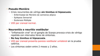 • Pseudo-Menière
• Crisis recurrentes de vértigo sin tinnitus ni hipoacusia.
• Enfermedad de Menière de comienzo atípico
• Epilepsia Sensorial
• Esclerosis Múltiple
• VIII par craneal normal.
• Neuronitis o neuritis vestibular
• “Inflamación viral” en el ganglio de Scarpa provoca crisis de vértigo
repetida con intervalos libres de síntomas.
• No hay tinnitus ni hipoacusia.
• VIII par craneal presenta paresia vestibular unilateral en la prueba
calórica.
• Los síntomas ceden entre 2 meses y 2 años.
 