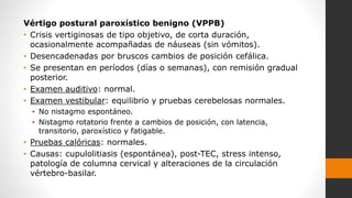 Vértigo postural paroxístico benigno (VPPB)
• Crisis vertiginosas de tipo objetivo, de corta duración,
ocasionalmente acompañadas de náuseas (sin vómitos).
• Desencadenadas por bruscos cambios de posición cefálica.
• Se presentan en períodos (días o semanas), con remisión gradual
posterior.
• Examen auditivo: normal.
• Examen vestibular: equilibrio y pruebas cerebelosas normales.
• No nistagmo espontáneo.
• Nistagmo rotatorio frente a cambios de posición, con latencia,
transitorio, paroxístico y fatigable.
• Pruebas calóricas: normales.
• Causas: cupulolitiasis (espontánea), post-TEC, stress intenso,
patología de columna cervical y alteraciones de la circulación
vértebro-basilar.
 